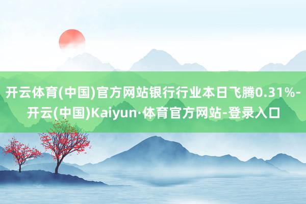 开云体育(中国)官方网站银行行业本日飞腾0.31%-开云(中国)Kaiyun·体育官方网站-登录入口