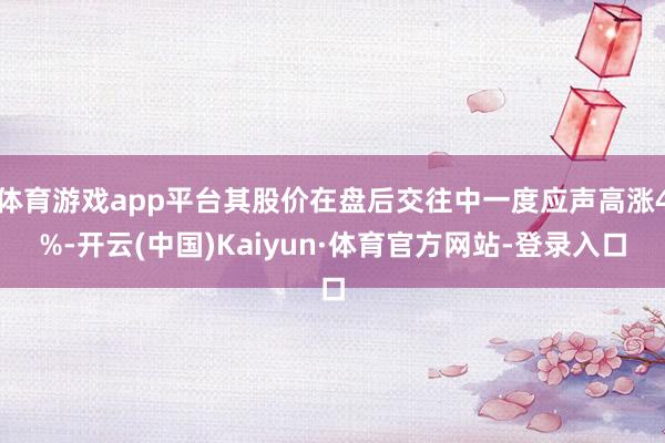 体育游戏app平台其股价在盘后交往中一度应声高涨4%-开云(中国)Kaiyun·体育官方网站-登录入口