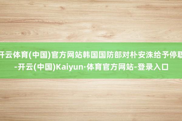 开云体育(中国)官方网站韩国国防部对朴安洙给予停职-开云(中国)Kaiyun·体育官方网站-登录入口