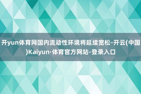 开yun体育网国内流动性环境将延续宽松-开云(中国)Kaiyun·体育官方网站-登录入口