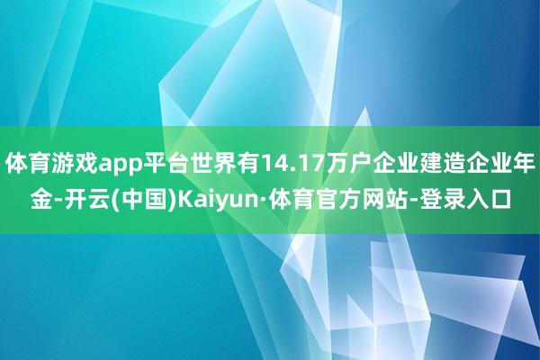 体育游戏app平台世界有14.17万户企业建造企业年金-开云(中国)Kaiyun·体育官方网站-登录入口