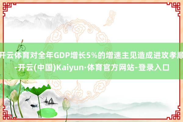 开云体育对全年GDP增长5%的增速主见造成进攻孝顺-开云(中国)Kaiyun·体育官方网站-登录入口