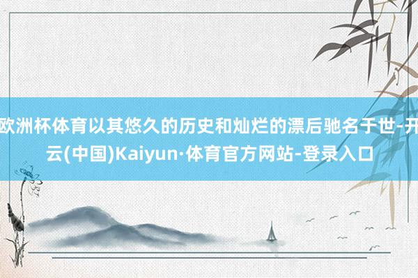 欧洲杯体育以其悠久的历史和灿烂的漂后驰名于世-开云(中国)Kaiyun·体育官方网站-登录入口