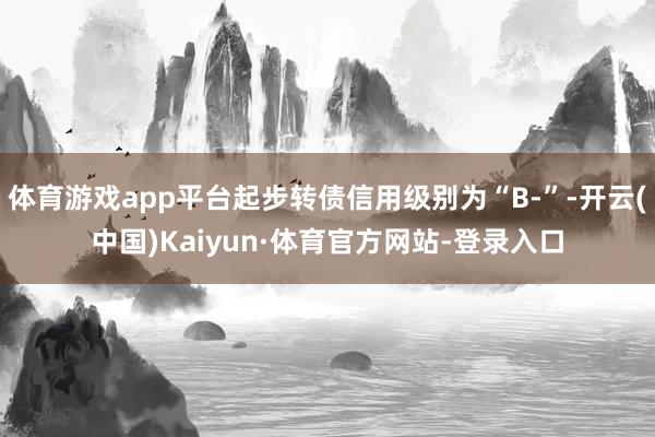 体育游戏app平台起步转债信用级别为“B-”-开云(中国)Kaiyun·体育官方网站-登录入口