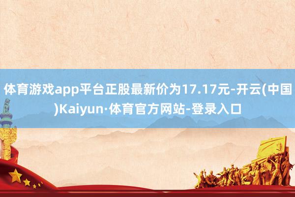 体育游戏app平台正股最新价为17.17元-开云(中国)Kaiyun·体育官方网站-登录入口