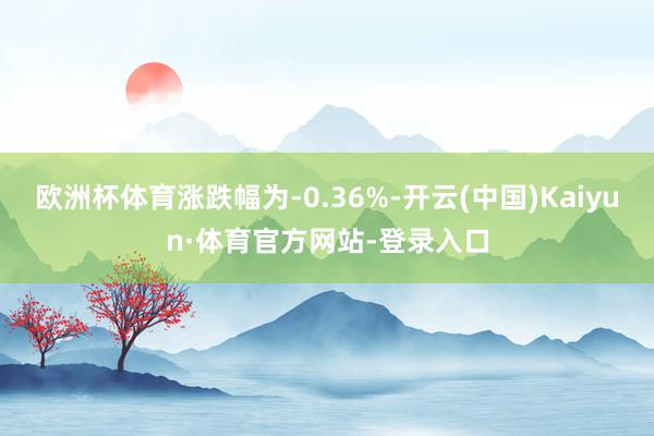 欧洲杯体育涨跌幅为-0.36%-开云(中国)Kaiyun·体育官方网站-登录入口