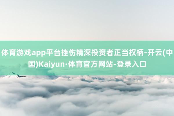 体育游戏app平台挫伤精深投资者正当权柄-开云(中国)Kaiyun·体育官方网站-登录入口