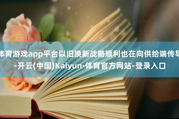 体育游戏app平台以旧换新战略顺利也在向供给端传导-开云(中国)Kaiyun·体育官方网站-登录入口