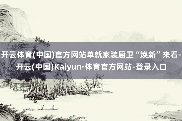 开云体育(中国)官方网站单就家装厨卫“焕新”来看-开云(中国)Kaiyun·体育官方网站-登录入口