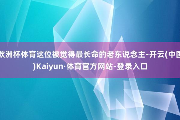 欧洲杯体育这位被觉得最长命的老东说念主-开云(中国)Kaiyun·体育官方网站-登录入口