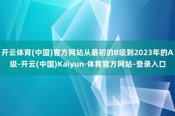 开云体育(中国)官方网站从最初的B级到2023年的A级-开云(中国)Kaiyun·体育官方网站-登录入口