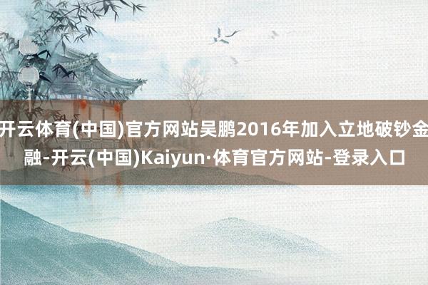 开云体育(中国)官方网站吴鹏2016年加入立地破钞金融-开云(中国)Kaiyun·体育官方网站-登录入口