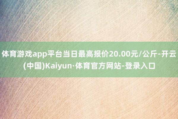 体育游戏app平台当日最高报价20.00元/公斤-开云(中国)Kaiyun·体育官方网站-登录入口