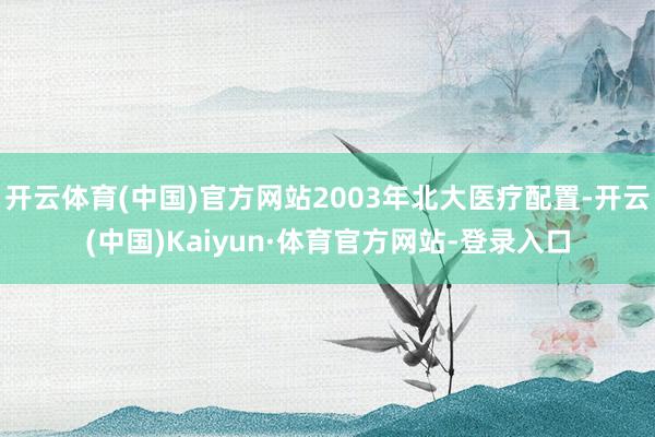 开云体育(中国)官方网站2003年北大医疗配置-开云(中国)Kaiyun·体育官方网站-登录入口