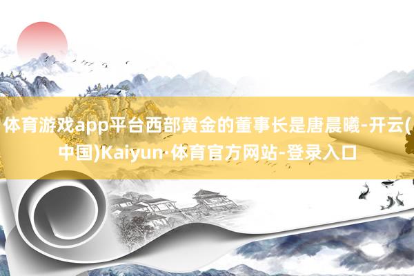 体育游戏app平台西部黄金的董事长是唐晨曦-开云(中国)Kaiyun·体育官方网站-登录入口