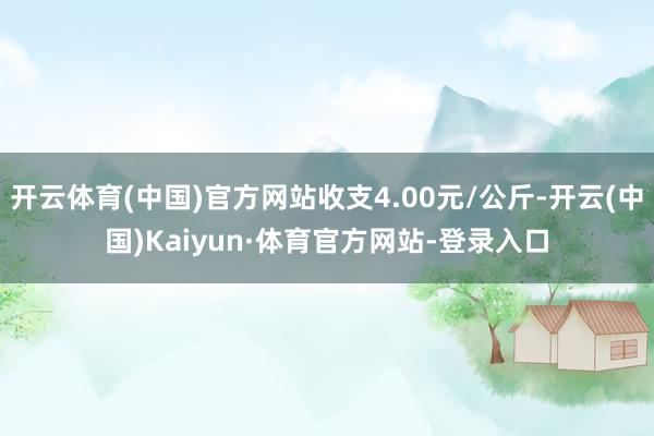 开云体育(中国)官方网站收支4.00元/公斤-开云(中国)Kaiyun·体育官方网站-登录入口