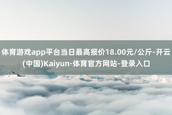 体育游戏app平台当日最高报价18.00元/公斤-开云(中国)Kaiyun·体育官方网站-登录入口