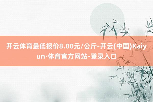 开云体育最低报价8.00元/公斤-开云(中国)Kaiyun·体育官方网站-登录入口