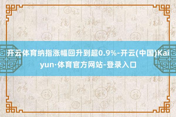 开云体育纳指涨幅回升到超0.9%-开云(中国)Kaiyun·体育官方网站-登录入口