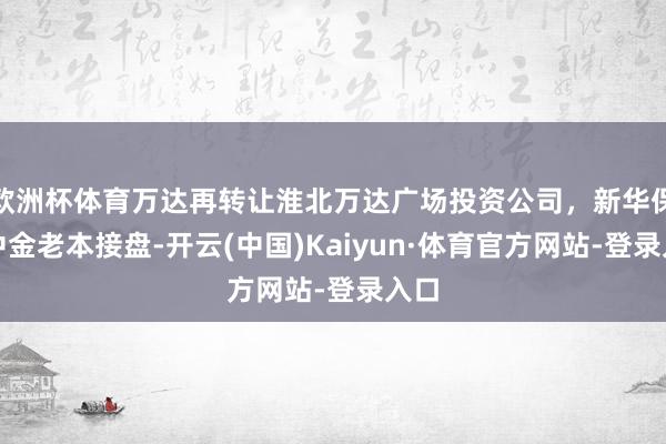 欧洲杯体育万达再转让淮北万达广场投资公司，新华保障中金老本接盘-开云(中国)Kaiyun·体育官方网站-登录入口