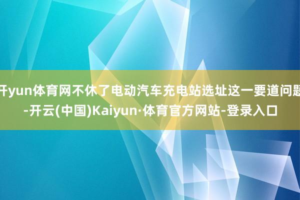 开yun体育网不休了电动汽车充电站选址这一要道问题-开云(中国)Kaiyun·体育官方网站-登录入口