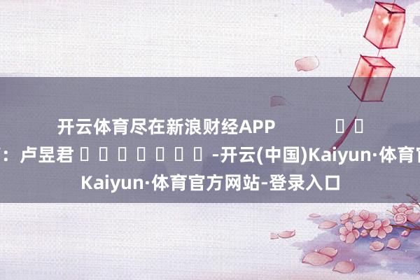 开云体育尽在新浪财经APP            						包袱裁剪：卢昱君 							-开云(中国)Kaiyun·体育官方网站-登录入口