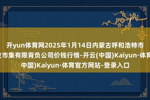 开yun体育网2025年1月14日内蒙古呼和浩特市东瓦窑农副产物批发市集有限背负公司价钱行情-开云(中国)Kaiyun·体育官方网站-登录入口