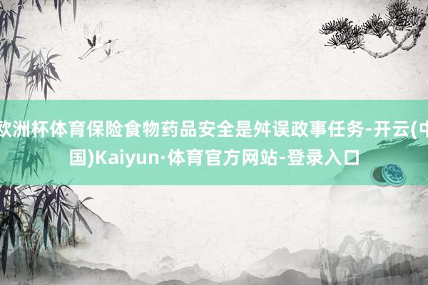 欧洲杯体育保险食物药品安全是舛误政事任务-开云(中国)Kaiyun·体育官方网站-登录入口