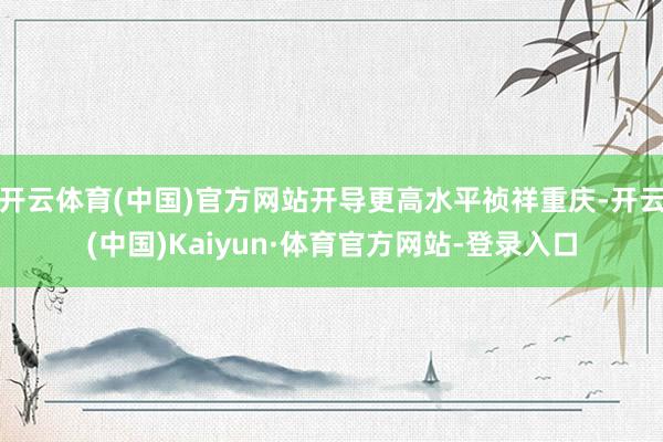 开云体育(中国)官方网站开导更高水平祯祥重庆-开云(中国)Kaiyun·体育官方网站-登录入口