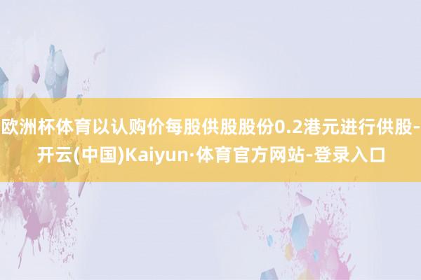 欧洲杯体育以认购价每股供股股份0.2港元进行供股-开云(中国)Kaiyun·体育官方网站-登录入口