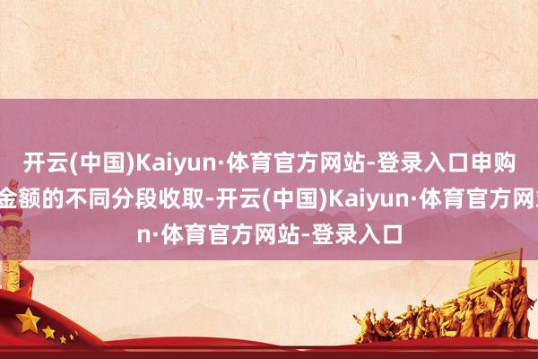 开云(中国)Kaiyun·体育官方网站-登录入口申购费率按申购金额的不同分段收取-开云(中国)Kaiyun·体育官方网站-登录入口