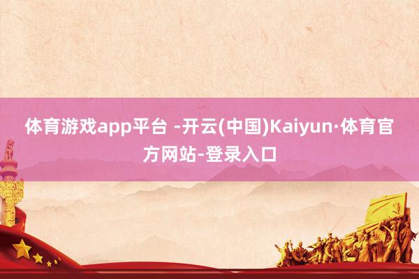 体育游戏app平台 -开云(中国)Kaiyun·体育官方网站-登录入口