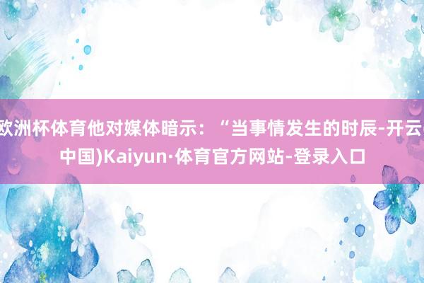 欧洲杯体育他对媒体暗示：“当事情发生的时辰-开云(中国)Kaiyun·体育官方网站-登录入口